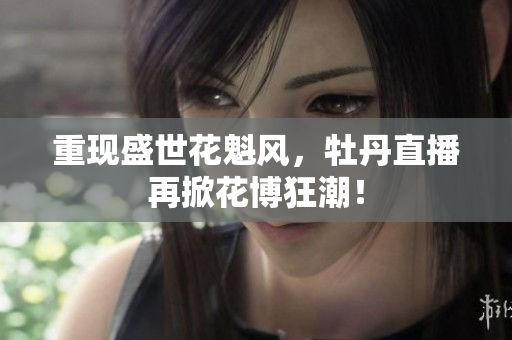 重现盛世花魁风，牡丹直播再掀花博狂潮！