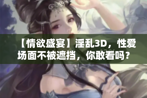 【情欲盛宴】淫乱3D，性爱场面不被遮挡，你敢看吗？