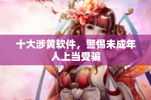 十大涉黄软件，警惕未成年人上当受骗
