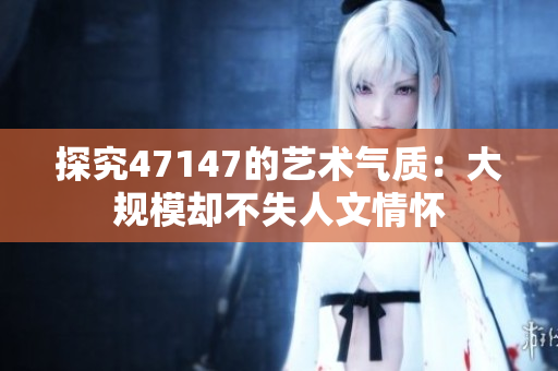 探究47147的艺术气质：大规模却不失人文情怀