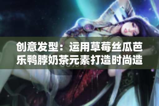 创意发型：运用草莓丝瓜芭乐鸭脖奶茶元素打造时尚造型