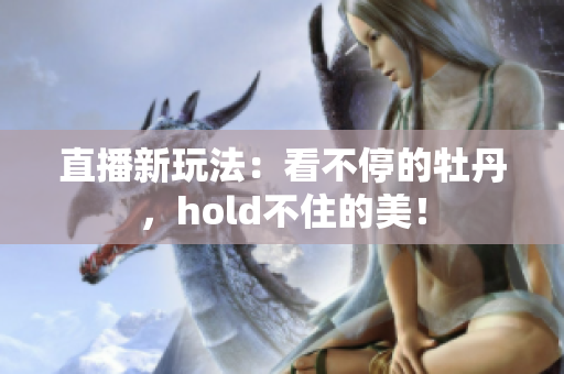 直播新玩法：看不停的牡丹，hold不住的美！