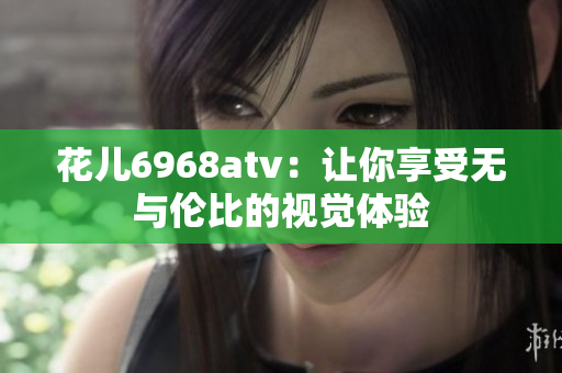 花儿6968atv：让你享受无与伦比的视觉体验