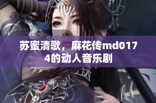 苏蜜清歌，麻花传md0174的动人音乐剧