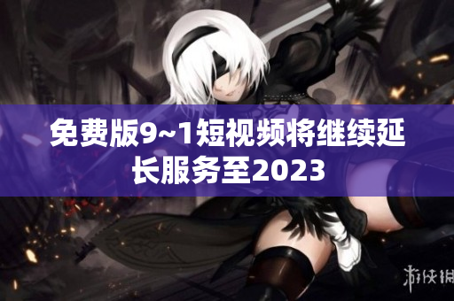 免费版9~1短视频将继续延长服务至2023