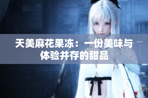 天美麻花果冻：一份美味与体验并存的甜品