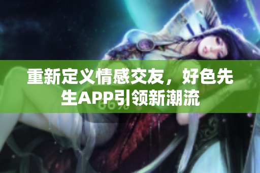 重新定义情感交友，好色先生APP引领新潮流