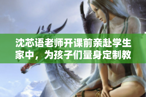 沈芯语老师开课前亲赴学生家中，为孩子们量身定制教学计划