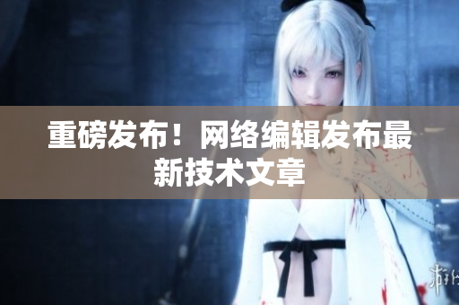 重磅发布！网络编辑发布最新技术文章