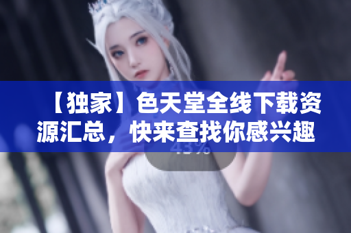 【独家】色天堂全线下载资源汇总，快来查找你感兴趣的内容！