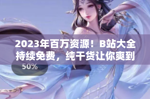 2023年百万资源！B站大全持续免费，纯干货让你爽到爆！
