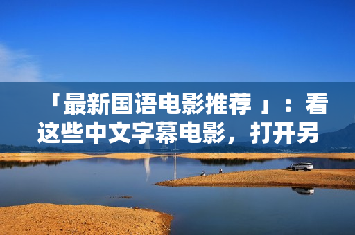 「最新国语电影推荐 」：看这些中文字幕电影，打开另一扇视野之窗！
