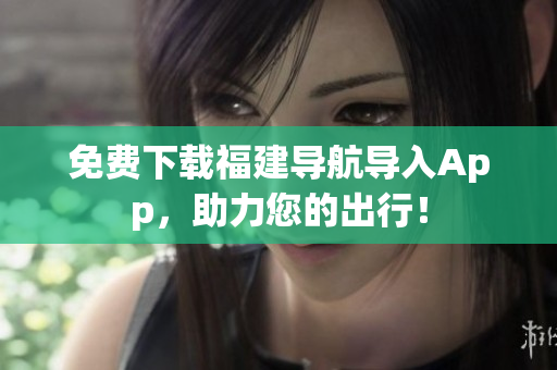 免费下载福建导航导入App，助力您的出行！