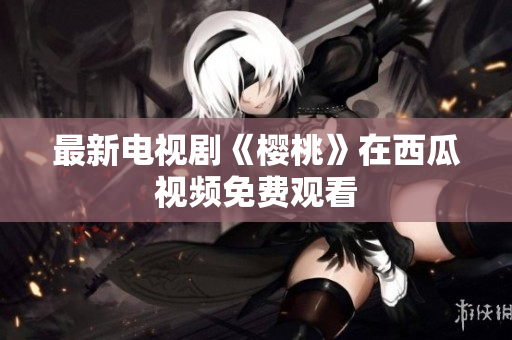 最新电视剧《樱桃》在西瓜视频免费观看