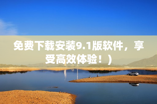 免费下载安装9.1版软件，享受高效体验！)