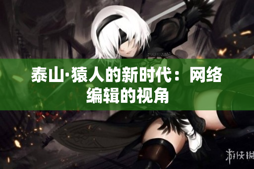 泰山·猿人的新时代：网络编辑的视角