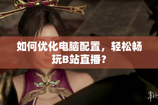 如何优化电脑配置，轻松畅玩B站直播？
