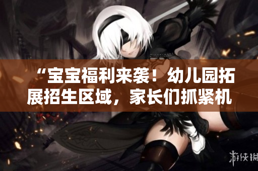 “宝宝福利来袭！幼儿园拓展招生区域，家长们抓紧机会啦！”