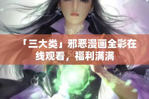 「三大类」邪恶漫画全彩在线观看，福利满满