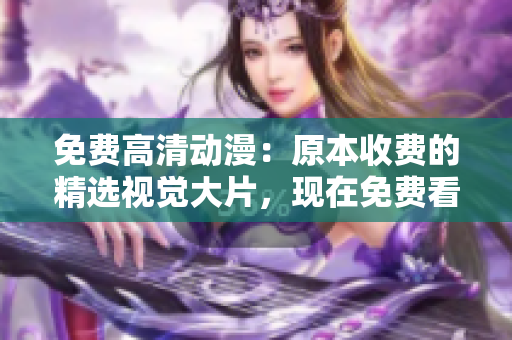 免费高清动漫：原本收费的精选视觉大片，现在免费看！