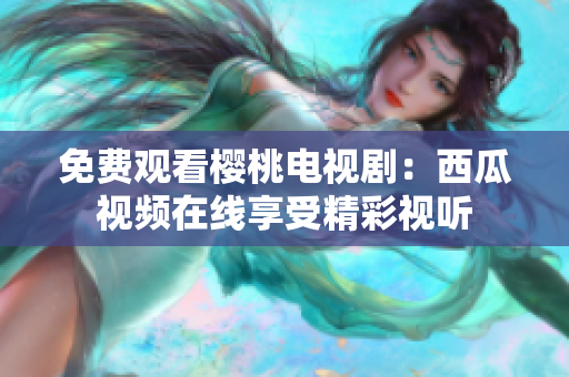 免费观看樱桃电视剧：西瓜视频在线享受精彩视听