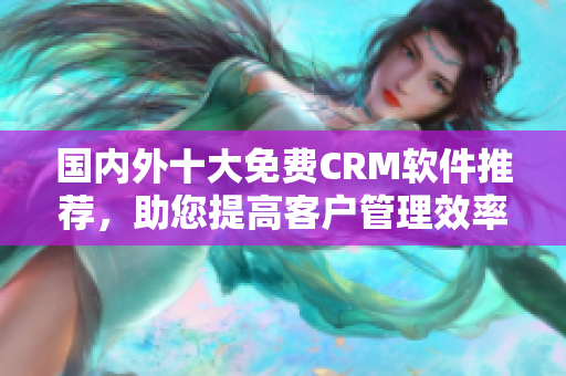 国内外十大免费CRM软件推荐，助您提高客户管理效率