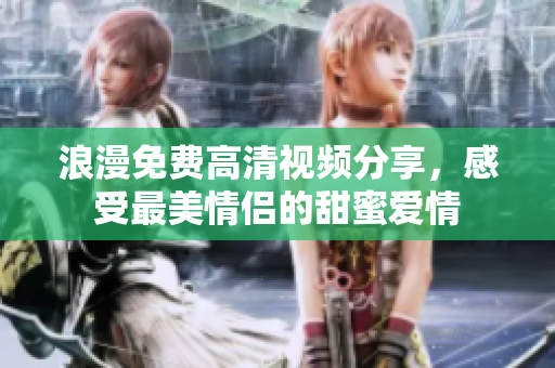浪漫免费高清视频分享，感受最美情侣的甜蜜爱情