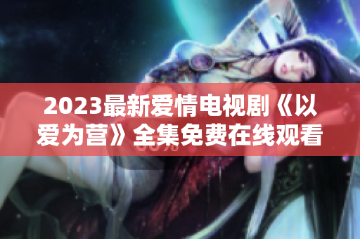 2023最新爱情电视剧《以爱为营》全集免费在线观看