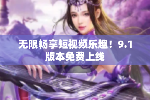 无限畅享短视频乐趣！9.1版本免费上线