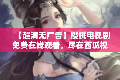 【超清无广告】樱桃电视剧免费在线观看，尽在西瓜视频