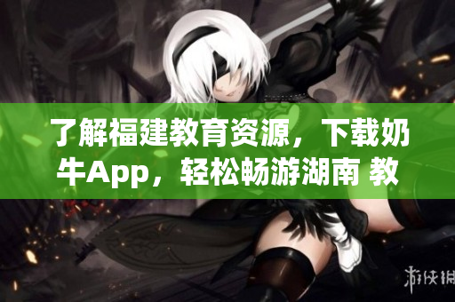 了解福建教育资源，下载奶牛App，轻松畅游湖南 教育资讯