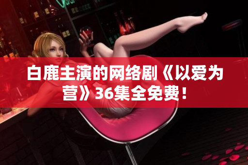 白鹿主演的网络剧《以爱为营》36集全免费！