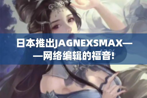 日本推出JAGNEXSMAX——网络编辑的福音!