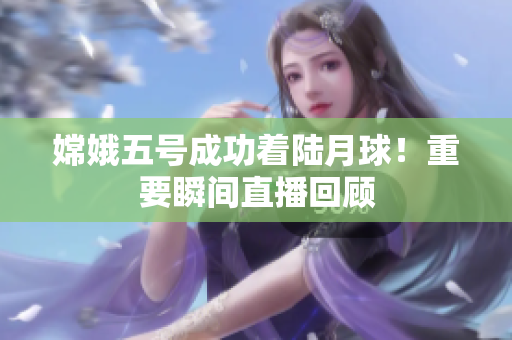 嫦娥五号成功着陆月球！重要瞬间直播回顾