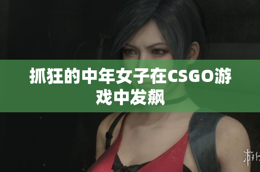 抓狂的中年女子在CSGO游戏中发飙