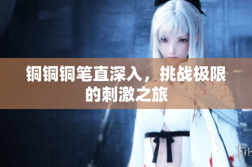 铜铜铜笔直深入，挑战极限的刺激之旅