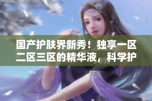 国产护肤界新秀！独享一区二区三区的精华液，科学护肤强助力！
