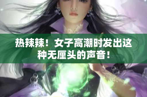 热辣辣！女子高潮时发出这种无厘头的声音！