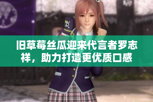 旧草莓丝瓜迎来代言者罗志祥，助力打造更优质口感