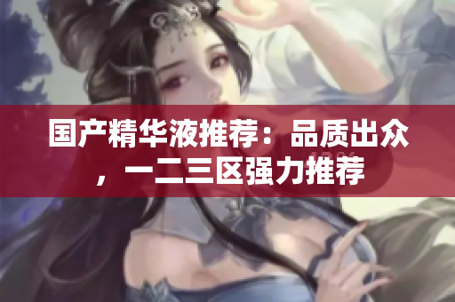 国产精华液推荐：品质出众，一二三区强力推荐