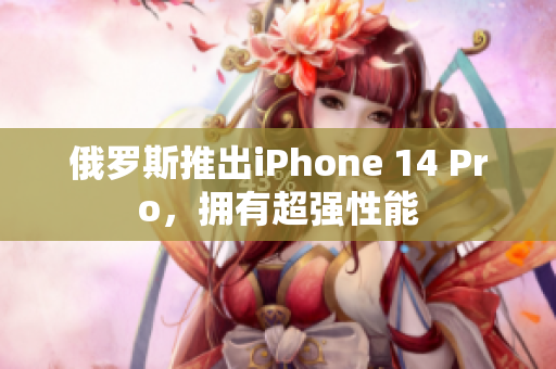 俄罗斯推出iPhone 14 Pro，拥有超强性能