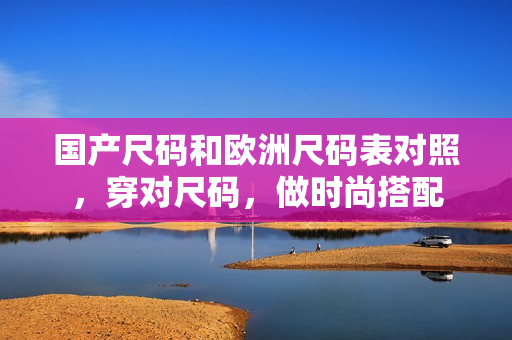 国产尺码和欧洲尺码表对照，穿对尺码，做时尚搭配