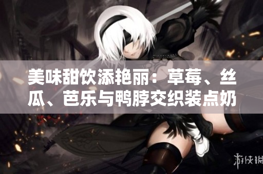 美味甜饮添艳丽：草莓、丝瓜、芭乐与鸭脖交织装点奶茶