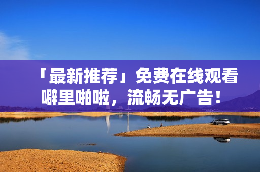 「最新推荐」免费在线观看噼里啪啦，流畅无广告！