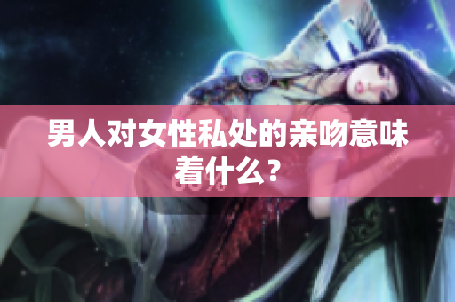 男人对女性私处的亲吻意味着什么？