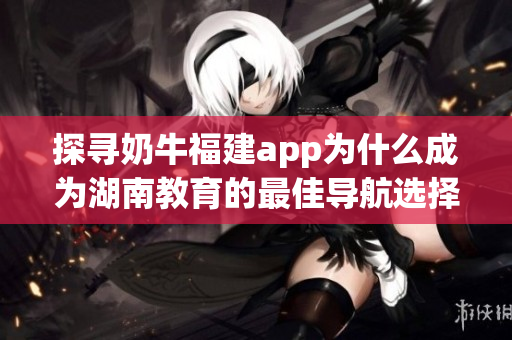 探寻奶牛福建app为什么成为湖南教育的最佳导航选择
