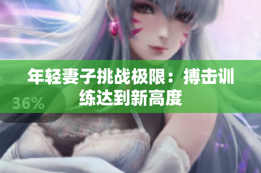 年轻妻子挑战极限：搏击训练达到新高度
