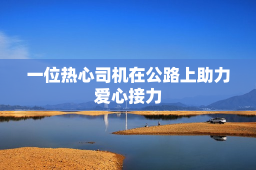 一位热心司机在公路上助力爱心接力