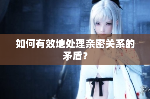 如何有效地处理亲密关系的矛盾？
