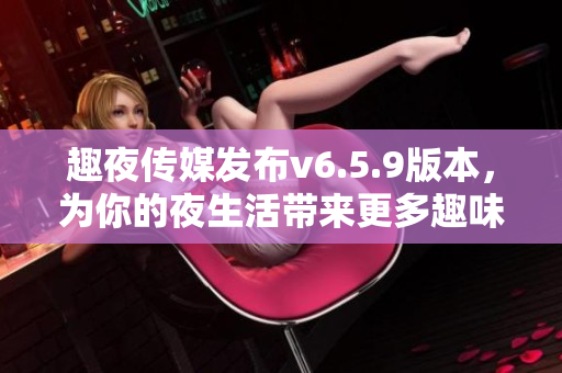 趣夜传媒发布v6.5.9版本，为你的夜生活带来更多趣味！